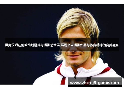 贝克汉姆在伦敦策划足球与摄影艺术展 展现个人摄影作品与体育精神的完美融合