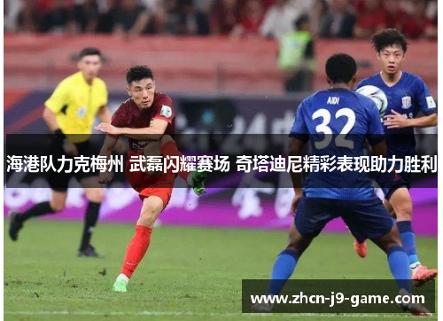 海港队力克梅州 武磊闪耀赛场 奇塔迪尼精彩表现助力胜利
