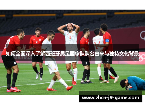 如何全面深入了解西班牙男足国家队队名由来与独特文化背景