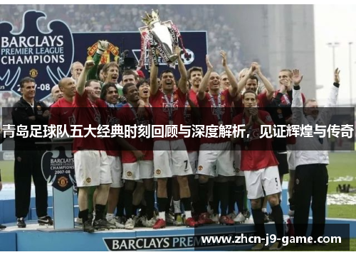 青岛足球队五大经典时刻回顾与深度解析，见证辉煌与传奇