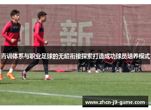 青训体系与职业足球的无缝衔接探索打造成功球员培养模式 青训体系与职业足球的无缝衔接探索打造成功球员培养模式