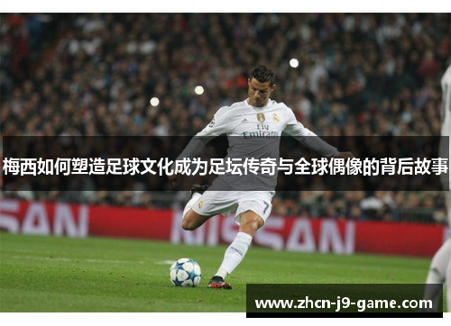 梅西如何塑造足球文化成为足坛传奇与全球偶像的背后故事