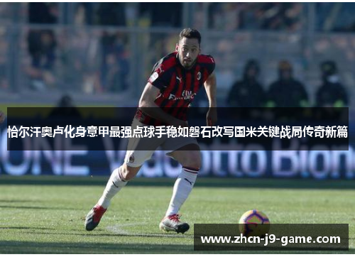 恰尔汗奥卢化身意甲最强点球手稳如磐石改写国米关键战局传奇新篇 恰尔汗奥卢化身意甲最强点球手稳如磐石改写国米关键战局传奇新篇