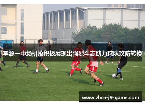 李源一中场拼抢积极展现出强烈斗志助力球队攻防转换