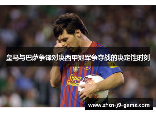 皇马与巴萨争锋对决西甲冠军争夺战的决定性时刻