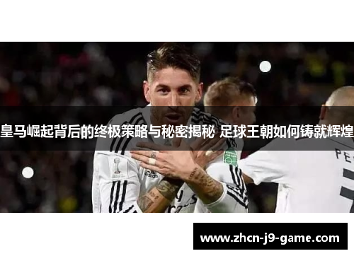皇马崛起背后的终极策略与秘密揭秘 足球王朝如何铸就辉煌