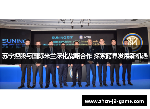 苏宁控股与国际米兰深化战略合作 探索跨界发展新机遇 苏宁控股与国际米兰深化战略合作 探索跨界发展新机遇