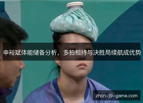 申裕斌体能储备分析,多拍相持与决胜局续航成优势 申裕斌体能储备分析,多拍相持与决胜局续航成优势